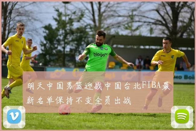 明天中国男篮迎战中国台北FIBA最新名单保持不变全员出战