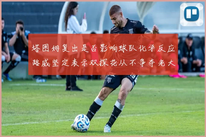 塔图姆复出是否影响球队化学反应路威坚定表示双探花从不争夺老大地位