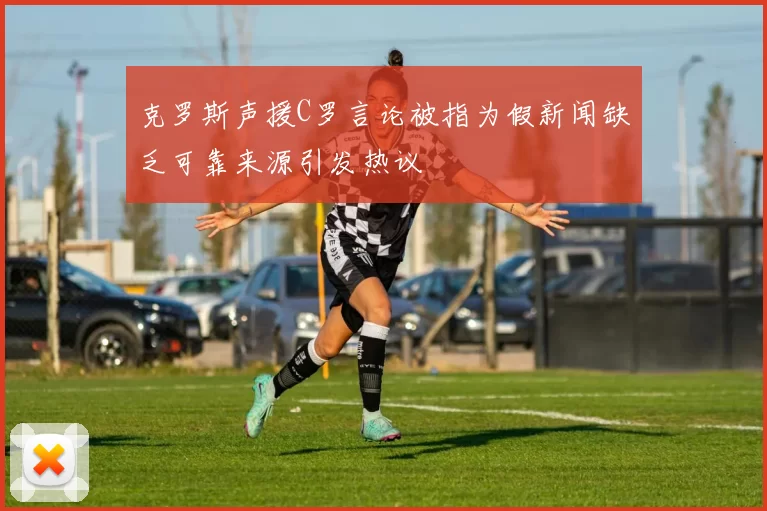 克罗斯声援C罗言论被指为假新闻缺乏可靠来源引发热议
