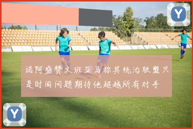 诺阿盛赞文班亚马称其统治联盟只是时间问题期待他超越所有对手