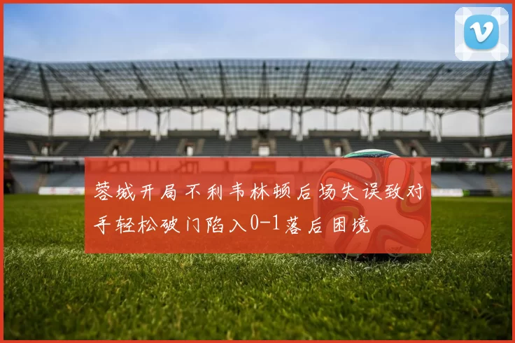 蓉城开局不利韦林顿后场失误致对手轻松破门陷入0-1落后困境