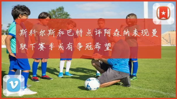 斯科尔斯和巴特点评阿森纳表现曼联下赛季或有争冠希望
