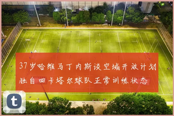 37岁哈维马丁内斯谈空域开放计划独自回卡塔尔球队正常训练状态