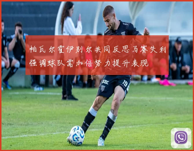 帕瓦尔霍伊别尔共同反思马赛失利强调球队需加倍努力提升表现