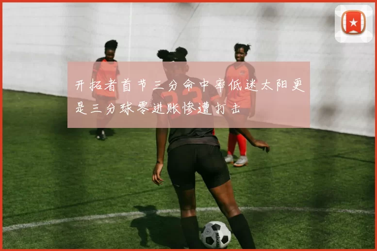 开拓者首节三分命中率低迷太阳更是三分球零进账惨遭打击
