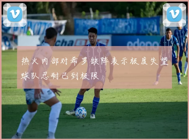 热火内部对希罗缺阵表示极度失望球队忍耐已到极限