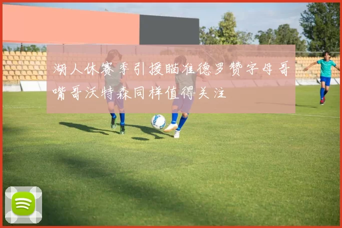湖人休赛季引援瞄准德罗赞字母哥嘴哥沃特森同样值得关注