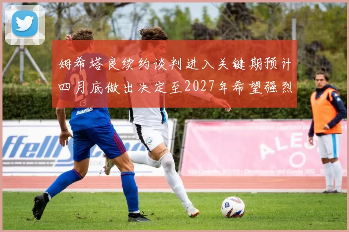 姆希塔良续约谈判进入关键期预计四月底做出决定至2027年希望强烈