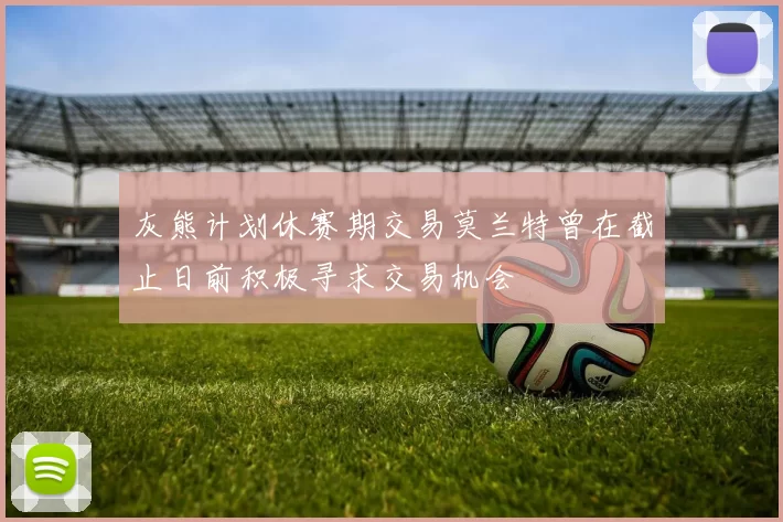灰熊计划休赛期交易莫兰特曾在截止日前积极寻求交易机会