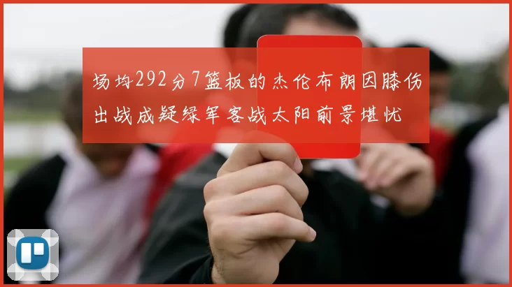 场均292分7篮板的杰伦布朗因膝伤出战成疑绿军客战太阳前景堪忧