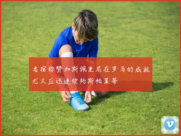 名宿称赞加斯佩里尼在罗马的成就尤文应迅速续约斯帕莱蒂