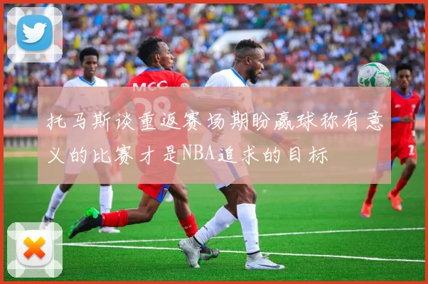 托马斯谈重返赛场期盼赢球称有意义的比赛才是NBA追求的目标