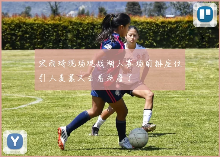 宋雨琦现场观战湖人赛场前排座位引人羡慕又去看老詹了