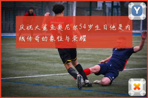 庆祝大鲨鱼奥尼尔54岁生日他是内线传奇的象征与荣耀