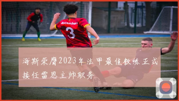 海斯荣膺2023年法甲最佳教练正式接任雷恩主帅职务