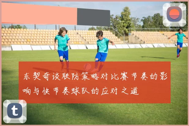 东契奇谈联防策略对比赛节奏的影响与快节奏球队的应对之道