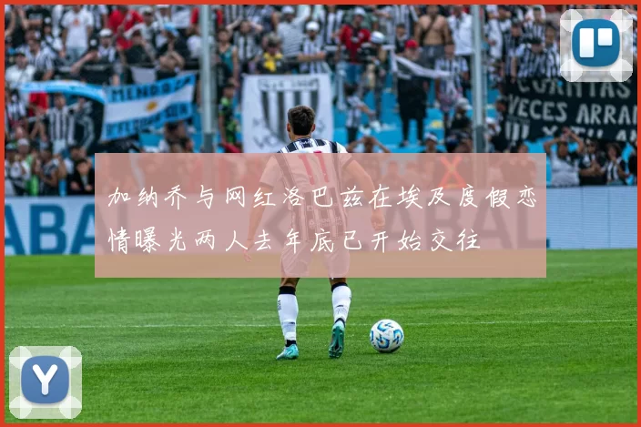加纳乔与网红洛巴兹在埃及度假恋情曝光两人去年底已开始交往