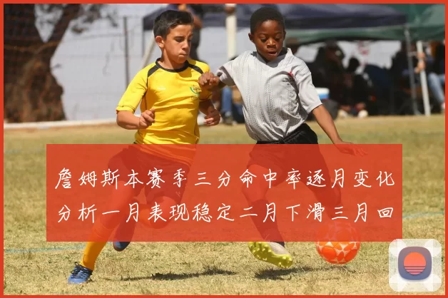 詹姆斯本赛季三分命中率逐月变化分析一月表现稳定二月下滑三月回暖