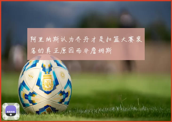 阿里纳斯认为乔丹才是扣篮大赛衰落的真正原因而非詹姆斯