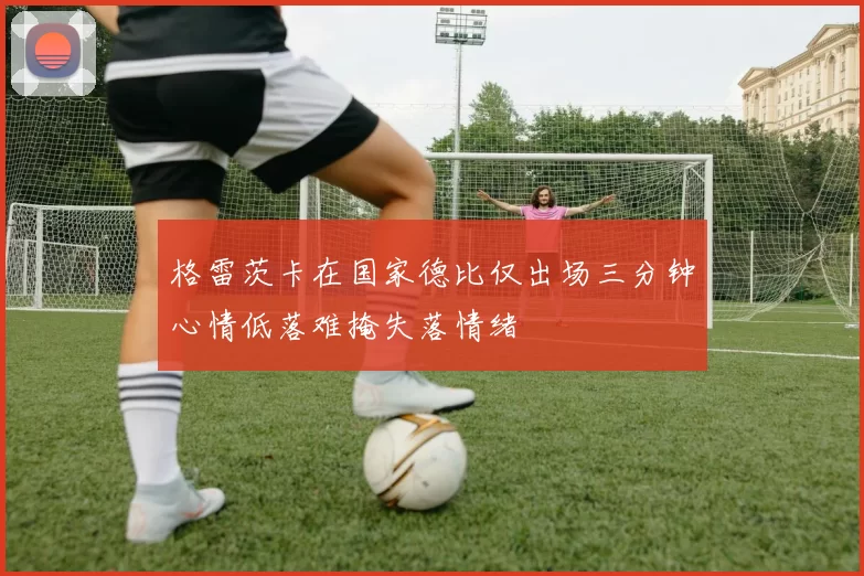 格雷茨卡在国家德比仅出场三分钟心情低落难掩失落情绪