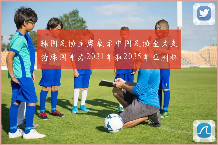 韩国足协主席表示中国足协全力支持韩国申办2031年和2035年亚洲杯赛事