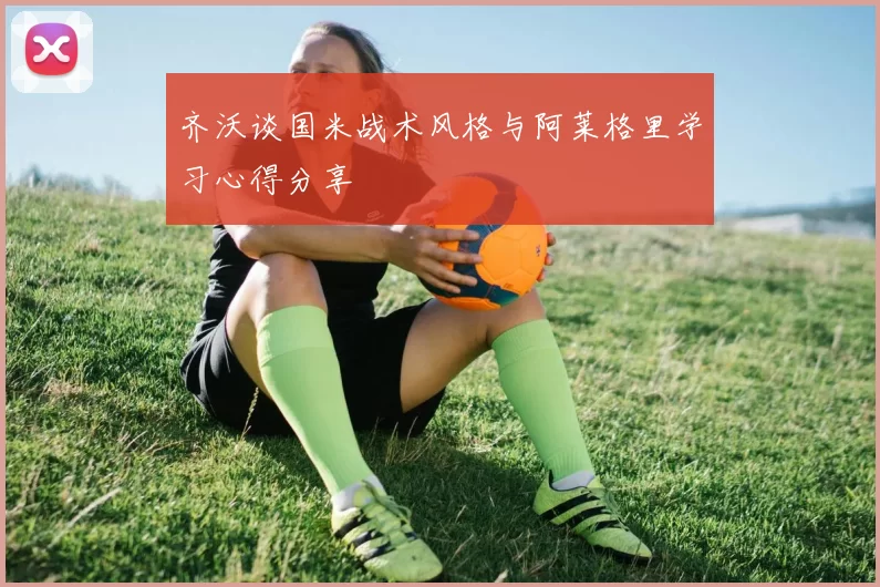 齐沃谈国米战术风格与阿莱格里学习心得分享