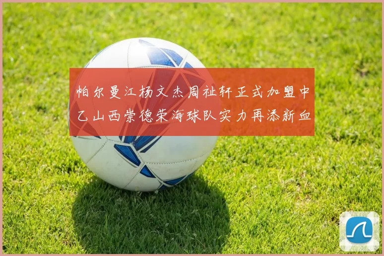 帕尔曼江杨文杰周祉轩正式加盟中乙山西崇德荣海球队实力再添新血