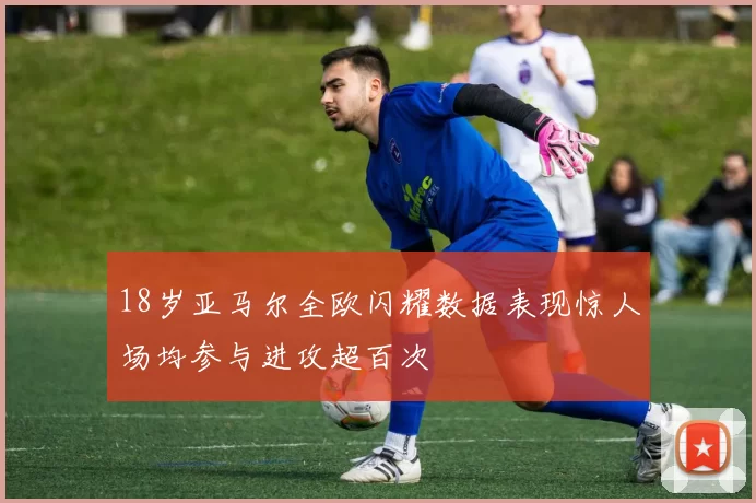 18岁亚马尔全欧闪耀数据表现惊人场均参与进攻超百次