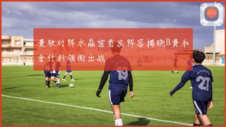 曼联对阵水晶宫首发阵容揭晓B费和舍什科领衔出战