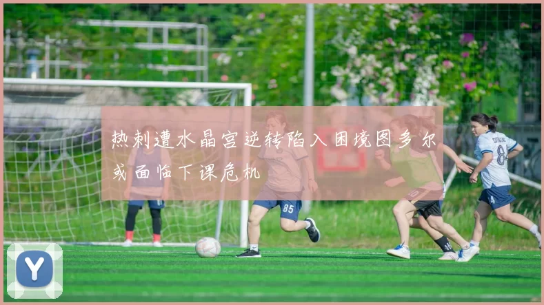 热刺遭水晶宫逆转陷入困境图多尔或面临下课危机