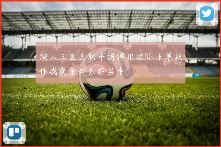 湖人三巨头联手拼搏进攻小卡单核作战疲惫却乐在其中
