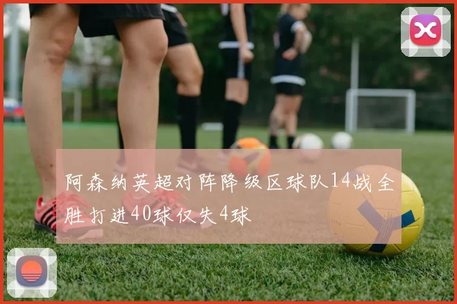 阿森纳英超对阵降级区球队14战全胜打进40球仅失4球