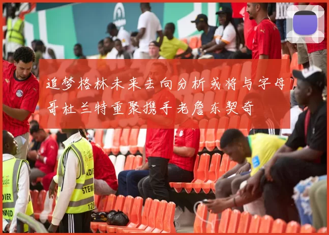 追梦格林未来去向分析或将与字母哥杜兰特重聚携手老詹东契奇
