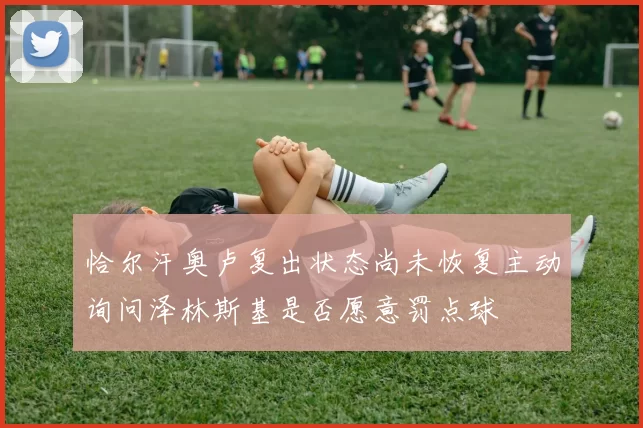 恰尔汗奥卢复出状态尚未恢复主动询问泽林斯基是否愿意罚点球