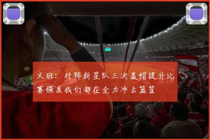 文班：对阵新星队三次盖帽提升比赛强度我们都在全力冲击篮筐