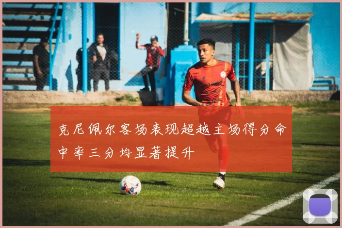 克尼佩尔客场表现超越主场得分命中率三分均显著提升