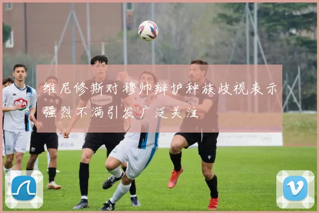 维尼修斯对穆帅辩护种族歧视表示强烈不满引发广泛关注
