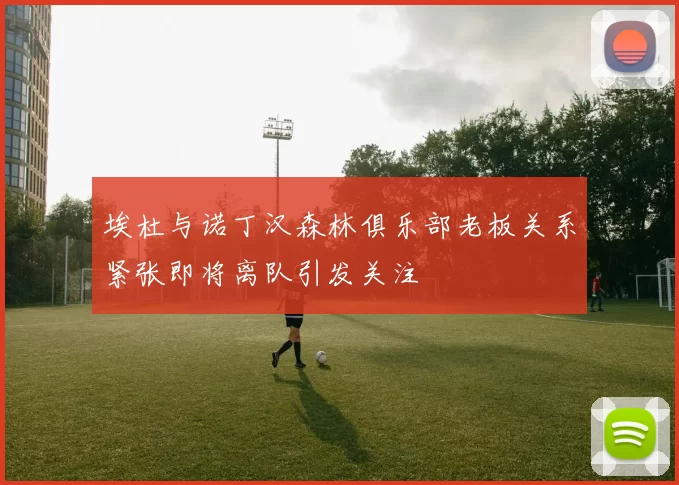 埃杜与诺丁汉森林俱乐部老板关系紧张即将离队引发关注