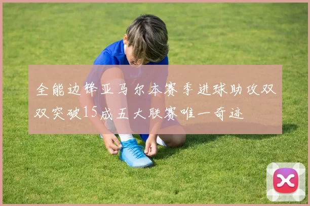 全能边锋亚马尔本赛季进球助攻双双突破15成五大联赛唯一奇迹